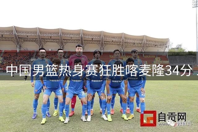 中国男篮热身赛狂胜喀麦隆34分 三分雨创罕见命中率纪录
