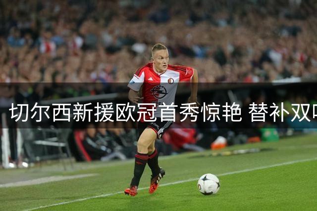 切尔西新援欧冠首秀惊艳 替补双响助队5球逆转