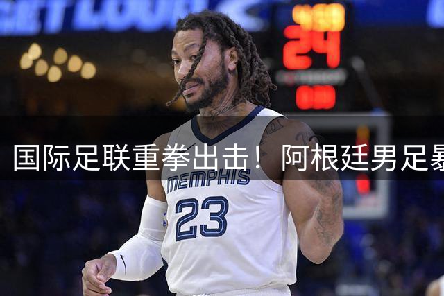 国际足联重拳出击！阿根廷男足暴力事件调查升级 三名成员或遭全球禁赛