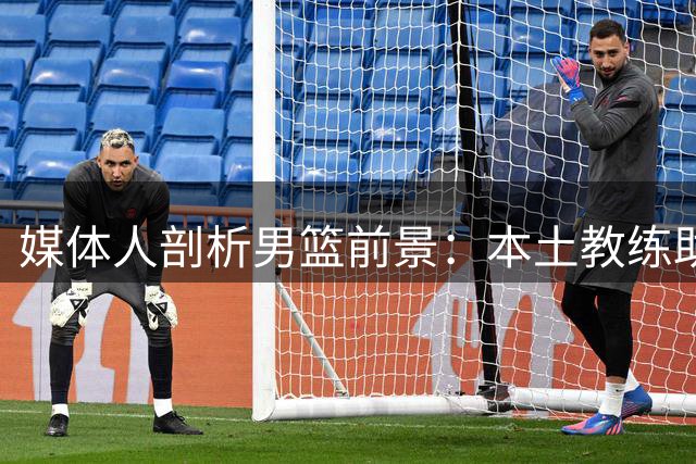 媒体人剖析男篮前景：本土教练助力世界杯，归化成奥运关键