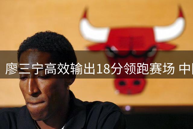 廖三宁高效输出18分领跑赛场 中国男篮力克格鲁吉亚迎来胜利