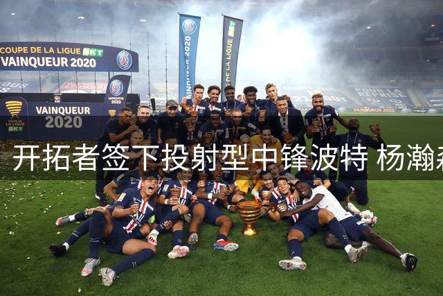 开拓者签下投射型中锋波特 杨瀚森新赛季恐面临残酷位置竞争