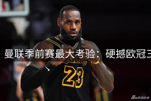 曼联季前赛最大考验：硬撼欧冠三连冠霸主PSG