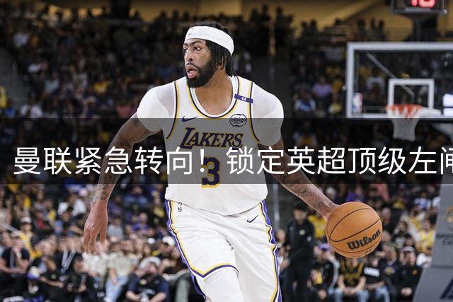 曼联紧急转向！锁定英超顶级左闸补强致命短板