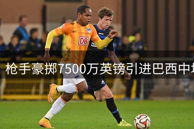 枪手豪掷7500万英镑引进巴西中场核心 吉马良斯开启北伦敦新征程