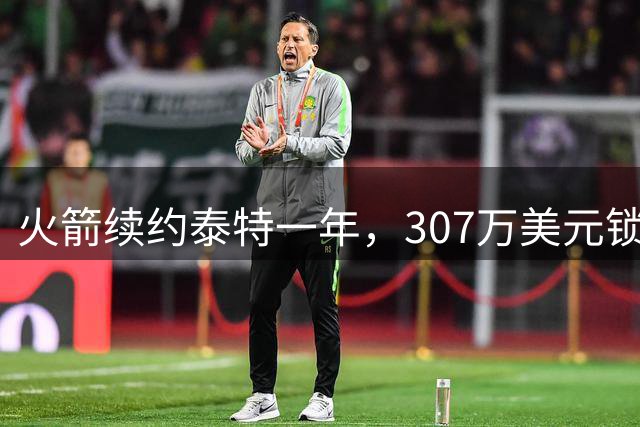火箭续约泰特一年，307万美元锁定重要轮换球员