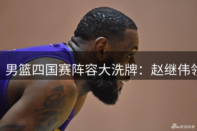男篮四国赛阵容大洗牌：赵继伟领衔新老交替，内线新星迎正名之战