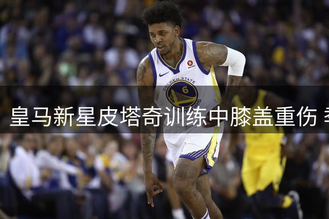 皇马新星皮塔奇训练中膝盖重伤 季前赛计划恐受影响