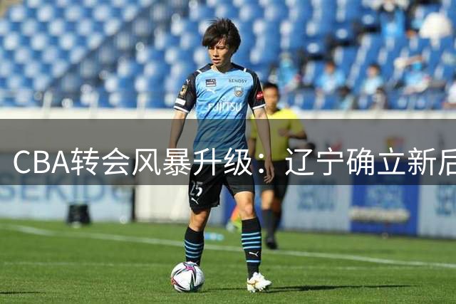 CBA转会风暴升级：辽宁确立新后场核心，广厦主力出走，北控王少杰命运成谜